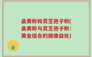 桑黄粉和灵芝孢子粉(桑黄粉与灵芝孢子粉：黄金组合的健康益处)