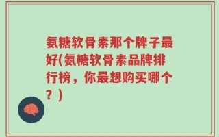 氨糖软骨素那个牌子最好(氨糖软骨素品牌排行榜，你最想购买哪个？)