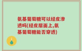 氨基葡萄糖可以经皮渗透吗(经皮层面上,氨基葡萄糖能否穿透)