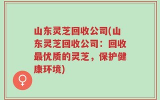 山东灵芝回收公司(山东灵芝回收公司：回收最优质的灵芝，保护健康环境)