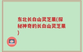 东北长白山灵芝果(探秘神奇的长白山灵芝果)