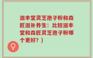 滋丰堂灵芝孢子粉和森匠滋补养生：比较滋丰堂和森匠灵芝孢子粉哪个更好？)