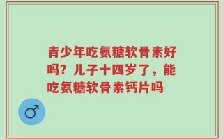 青少年吃氨糖软骨素好吗？儿子十四岁了，能吃氨糖软骨素钙片吗