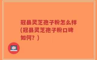 冠县灵芝孢子粉怎么样(冠县灵芝孢子粉口碑如何？)