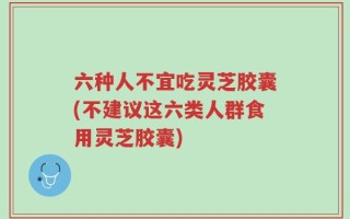 六种人不宜吃灵芝胶囊(不建议这六类人群食用灵芝胶囊)