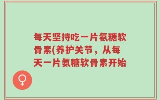 每天坚持吃一片氨糖软骨素(养护关节，从每天一片氨糖软骨素开始