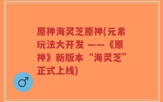 原神海灵芝原神(元素玩法大开发 ——《原神》新版本“海灵芝”正式上线)