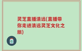 灵芝直播清远(直播带你走进清远灵芝文化之旅)