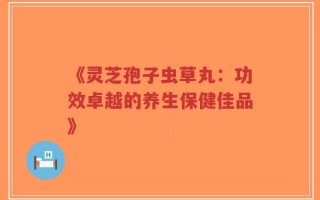 《灵芝孢子虫草丸：功效卓越的养生保健佳品》