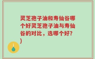 灵芝孢子油和寿仙谷哪个好灵芝孢子油与寿仙谷的对比，选哪个好？)
