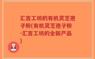 汇吉工坊的有机灵芝孢子粉(有机灵芝孢子粉-汇吉工坊的全新产品)