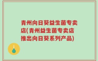 青州向日葵益生菌专卖店(青州益生菌专卖店推出向日葵系列产品)