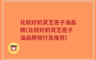 比较好的灵芝孢子油品牌(比较好的灵芝孢子油品牌排行及推荐)