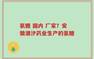 氨糖 国内 厂家？安徽潮汐药业生产的氨糖