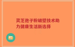 灵芝孢子粉破壁技术助力健康生活新选择