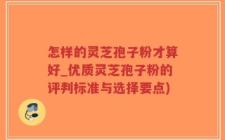 怎样的灵芝孢子粉才算好_优质灵芝孢子粉的评判标准与选择要点)