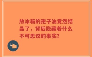 放冰箱的孢子油竟然结晶了，背后隐藏着什么不可思议的事实？