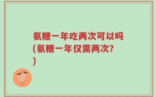 氨糖一年吃两次可以吗(氨糖一年仅需两次？)