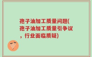 孢子油加工质量问题(孢子油加工质量引争议，行业面临质疑)