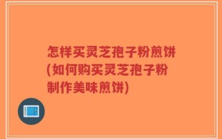怎样买灵芝孢子粉煎饼(如何购买灵芝孢子粉制作美味煎饼)