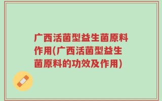 广西活菌型益生菌原料作用(广西活菌型益生菌原料的功效及作用)