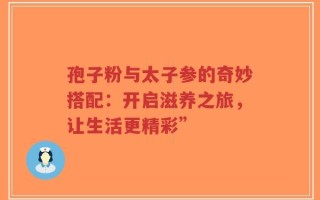 孢子粉与太子参的奇妙搭配：开启滋养之旅，让生活更精彩”