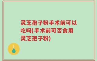 灵芝孢子粉手术前可以吃吗(手术前可否食用灵芝孢子粉)
