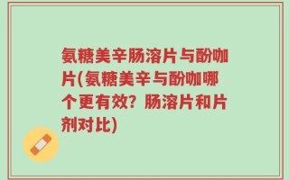 氨糖美辛肠溶片与酚咖片(氨糖美辛与酚咖哪个更有效？肠溶片和片剂对比)