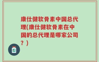 康仕健软骨素中国总代理(康仕健软骨素在中国的总代理是哪家公司？)