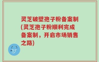 灵芝破壁孢子粉备案制(灵芝孢子粉顺利完成备案制，开启市场销售之路)