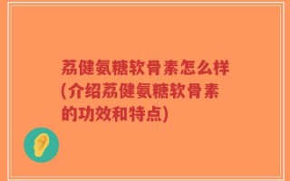 荔健氨糖软骨素怎么样(介绍荔健氨糖软骨素的功效和特点)
