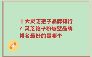 十大灵芝孢子品牌排行？灵芝饱子粉破璧品牌排名最好的是哪个