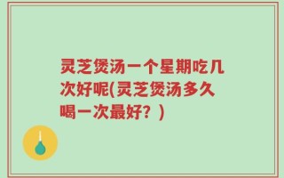 灵芝煲汤一个星期吃几次好呢(灵芝煲汤多久喝一次最好？)