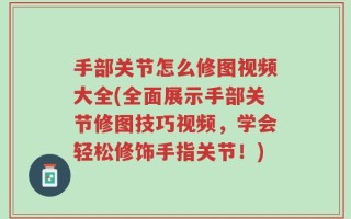 手部关节怎么修图视频大全(全面展示手部关节修图技巧视频，学会轻松修饰手指关节！)
