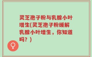灵芝孢子粉与乳腺小叶增生(灵芝孢子粉缓解乳腺小叶增生，你知道吗？)