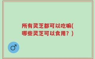 所有灵芝都可以吃嘛(哪些灵芝可以食用？)