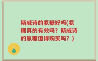 斯威诗的氨糖好吗(氨糖真的有效吗？斯威诗的氨糖值得购买吗？)
