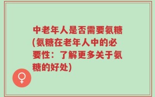 中老年人是否需要氨糖(氨糖在老年人中的必要性：了解更多关于氨糖的好处)