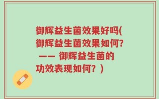 御辉益生菌效果好吗(御辉益生菌效果如何？ —— 御辉益生菌的功效表现如何？)