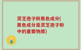 灵芝孢子粉黑色成分(黑色成分是灵芝孢子粉中的重要物质)