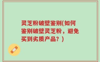 灵芝粉破壁鉴别(如何鉴别破壁灵芝粉，避免买到劣质产品？)