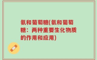 氨和葡萄糖(氨和葡萄糖：两种重要生化物质的作用和应用)