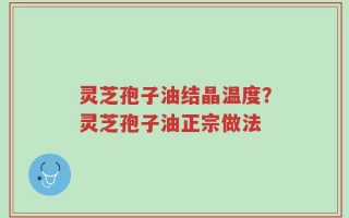 灵芝孢子油结晶温度？灵芝孢子油正宗做法