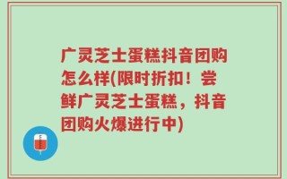 广灵芝士蛋糕抖音团购怎么样(限时折扣！尝鲜广灵芝士蛋糕，抖音团购火爆进行中)