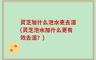 灵芝加什么泡水更去湿(灵芝泡水加什么更有效去湿？)