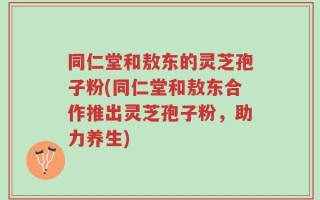 同仁堂和敖东的灵芝孢子粉(同仁堂和敖东合作推出灵芝孢子粉，助力养生)