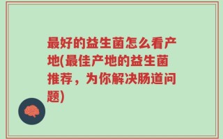 最好的益生菌怎么看产地(最佳产地的益生菌推荐，为你解决肠道问题)