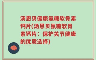汤恩贝健康氨糖软骨素钙片(汤恩贝氨糖软骨素钙片：保护关节健康的优质选择)