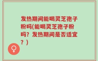发热期间能喝灵芝孢子粉吗(能喝灵芝孢子粉吗？发热期间是否适宜？)