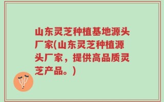 山东灵芝种植基地源头厂家(山东灵芝种植源头厂家，提供高品质灵芝产品。)